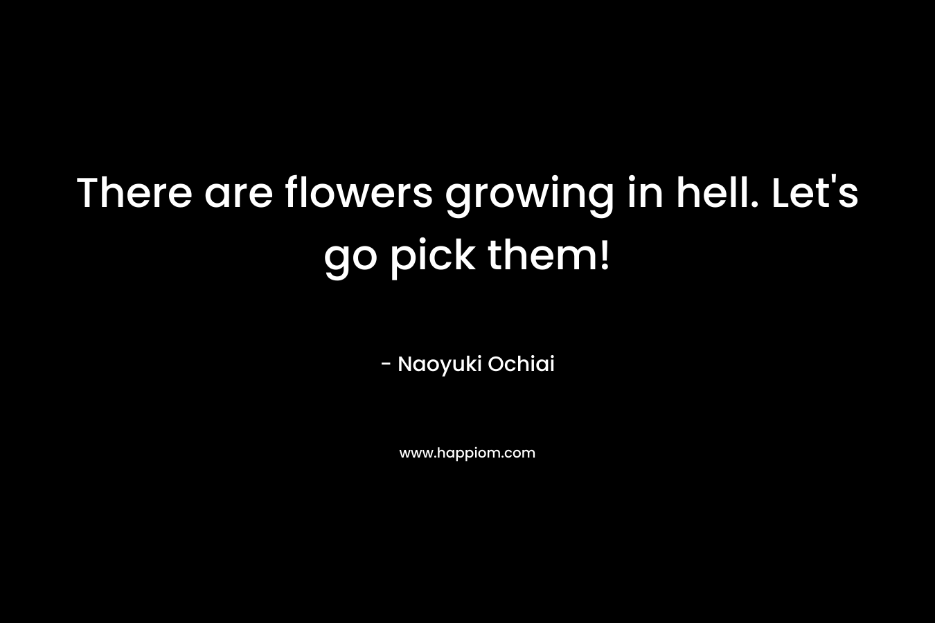 There are flowers growing in hell. Let’s go pick them! – Naoyuki Ochiai