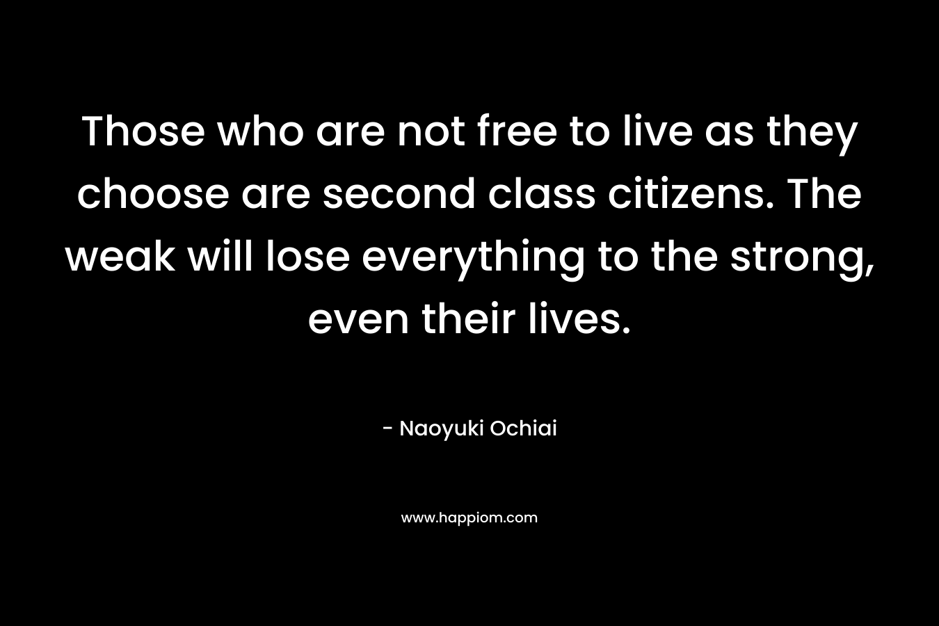 Those who are not free to live as they choose are second class citizens. The weak will lose everything to the strong, even their lives. – Naoyuki Ochiai