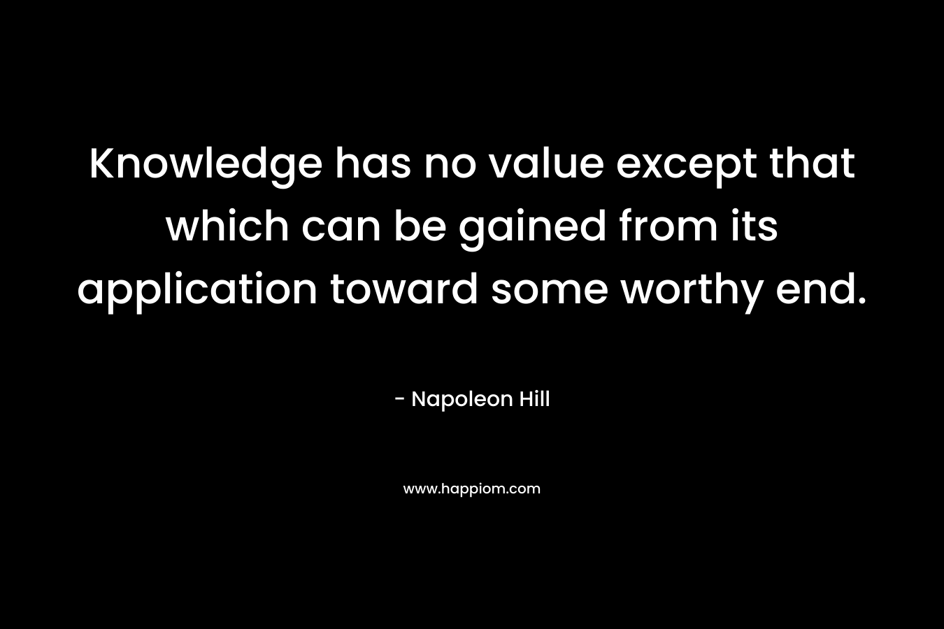 Knowledge has no value except that which can be gained from its application toward some worthy end. – Napoleon Hill