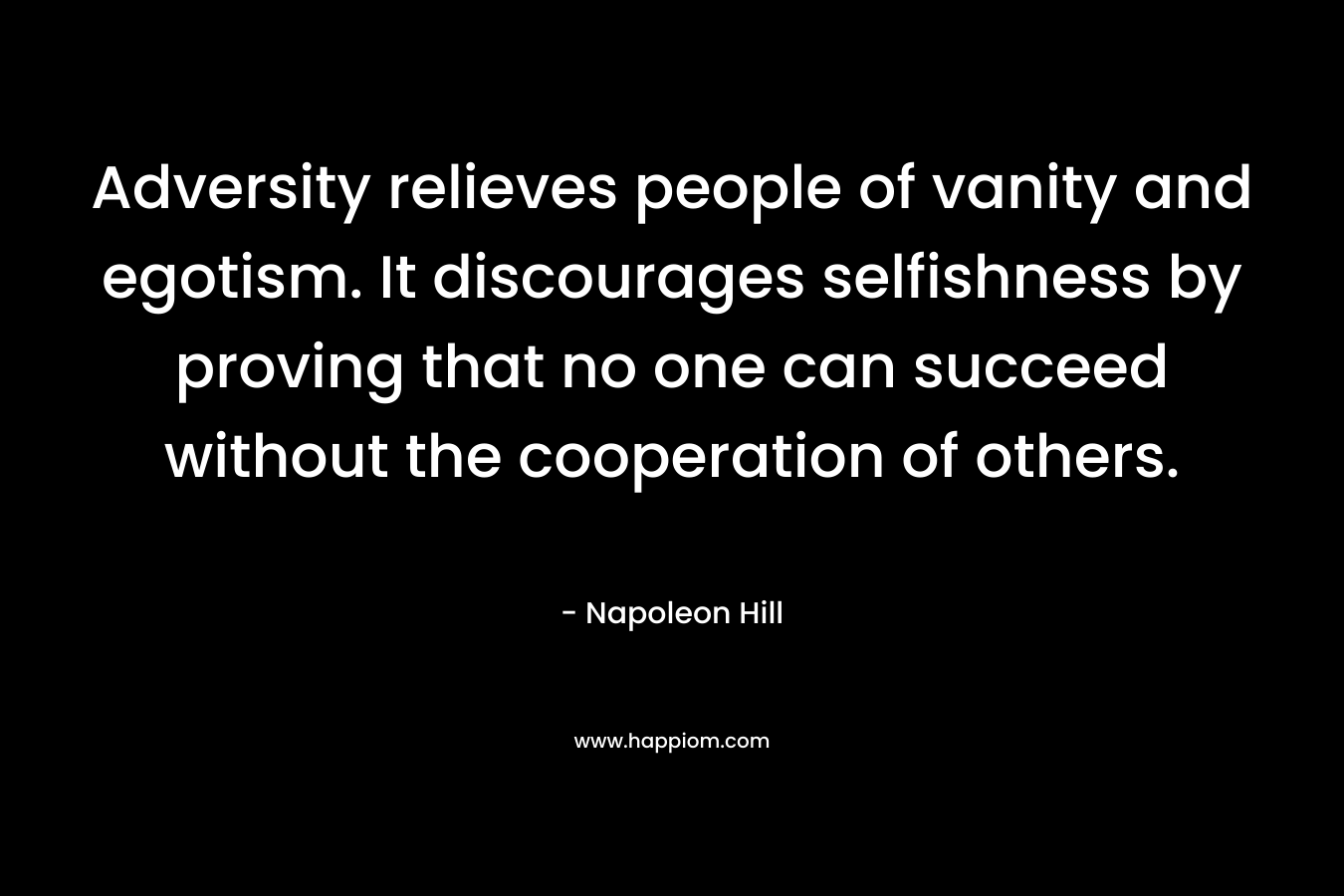 Adversity relieves people of vanity and egotism. It discourages selfishness by proving that no one can succeed without the cooperation of others. – Napoleon Hill