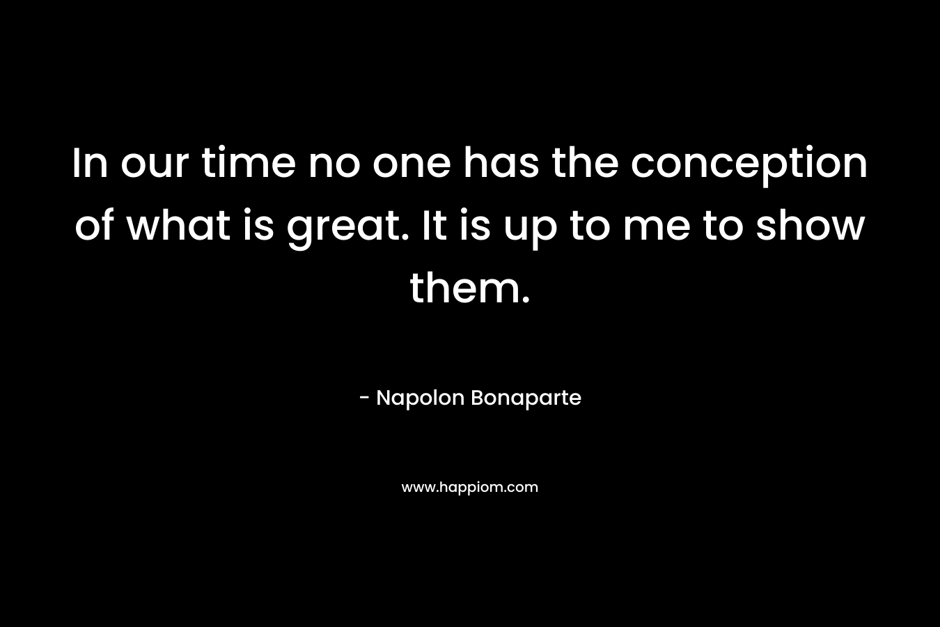 In our time no one has the conception of what is great. It is up to me to show them. – Napolon Bonaparte