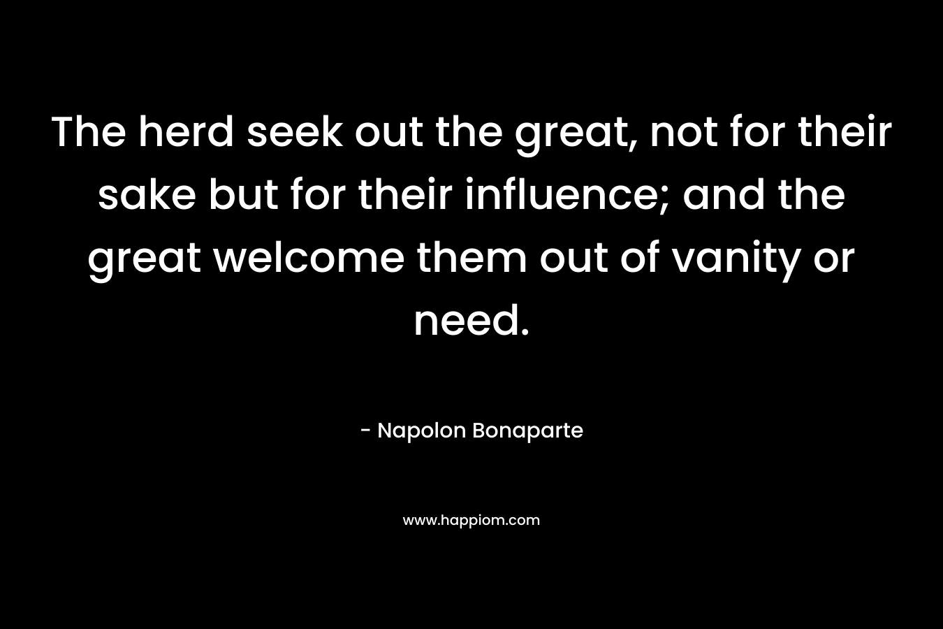 The herd seek out the great, not for their sake but for their influence; and the great welcome them out of vanity or need. – Napolon Bonaparte