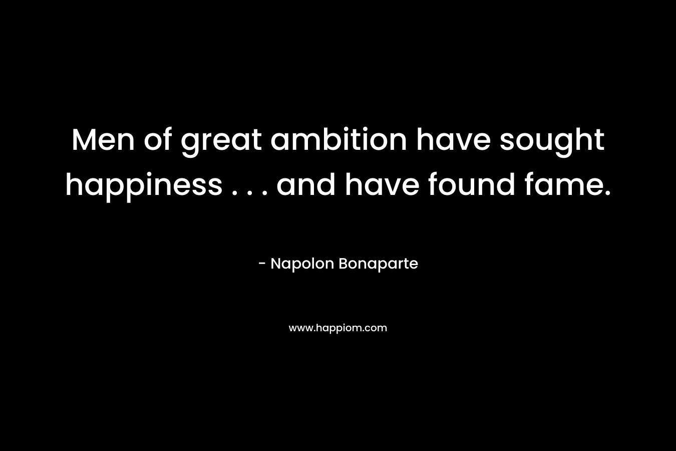 Men of great ambition have sought happiness . . . and have found fame. – Napolon Bonaparte