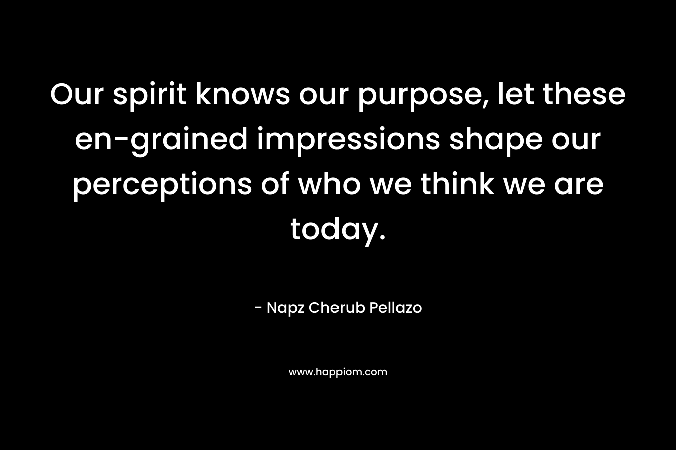 Our spirit knows our purpose, let these en-grained impressions shape our perceptions of who we think we are today.