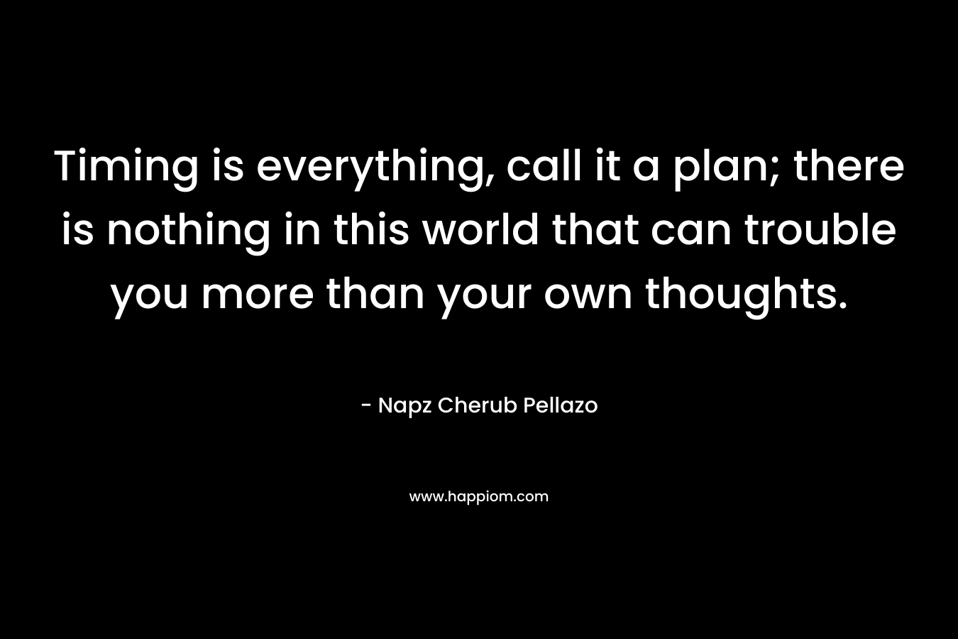Timing is everything, call it a plan; there is nothing in this world that can trouble you more than your own thoughts. – Napz Cherub Pellazo