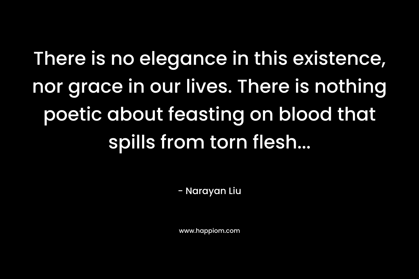 There is no elegance in this existence, nor grace in our lives. There is nothing poetic about feasting on blood that spills from torn flesh… – Narayan Liu