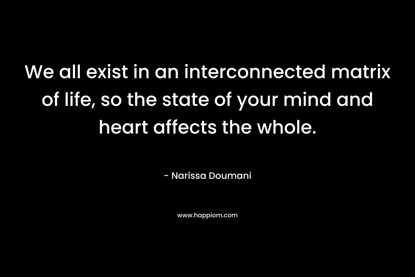 We all exist in an interconnected matrix of life, so the state of your mind and heart affects the whole. – Narissa Doumani