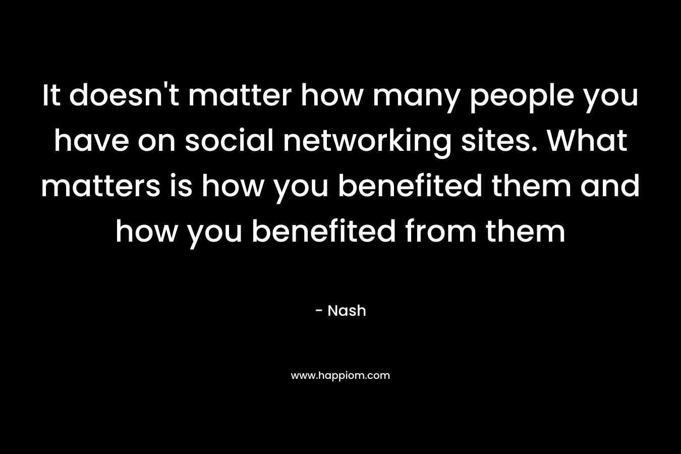 It doesn’t matter how many people you have on social networking sites. What matters is how you benefited them and how you benefited from them – Nash