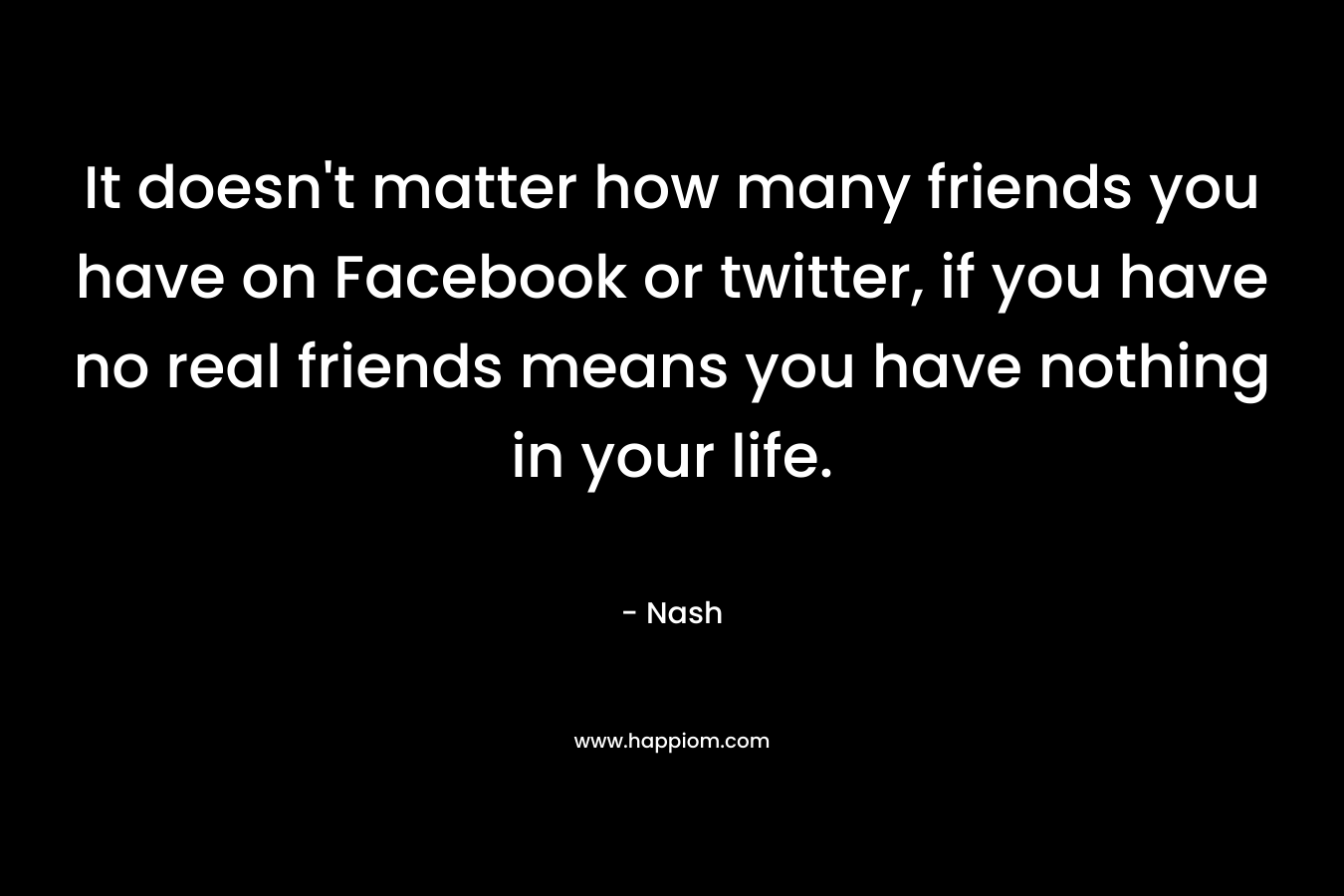 It doesn’t matter how many friends you have on Facebook or twitter, if you have no real friends means you have nothing in your life. – Nash