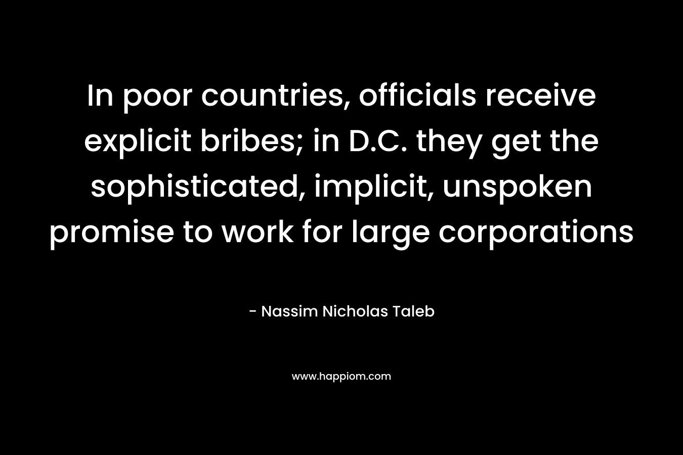 In poor countries, officials receive explicit bribes; in D.C. they get the sophisticated, implicit, unspoken promise to work for large corporations – Nassim Nicholas Taleb