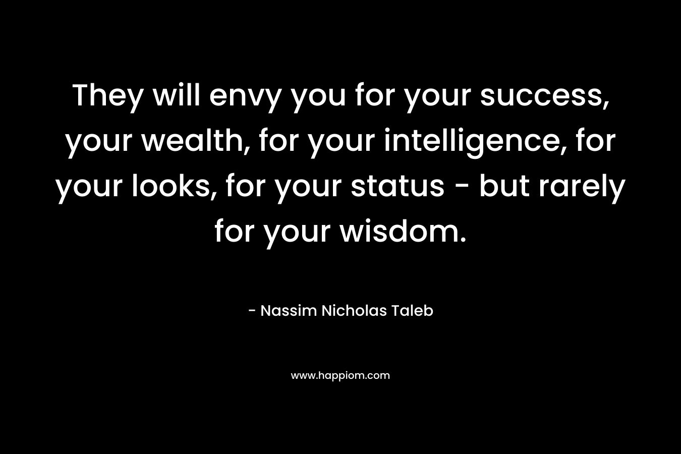 They will envy you for your success, your wealth, for your intelligence, for your looks, for your status – but rarely for your wisdom. – Nassim Nicholas Taleb