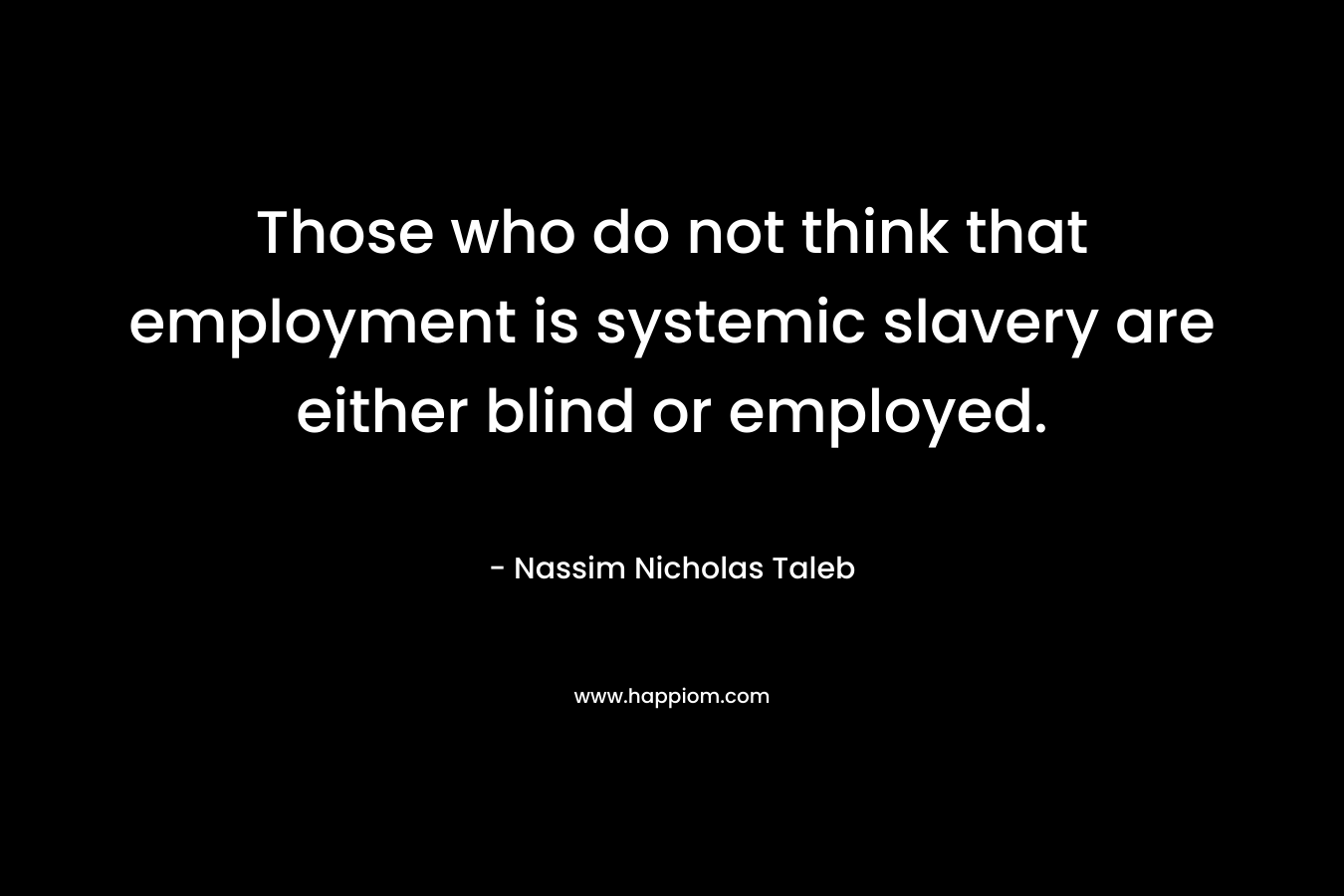 Those who do not think that employment is systemic slavery are either blind or employed. – Nassim Nicholas Taleb