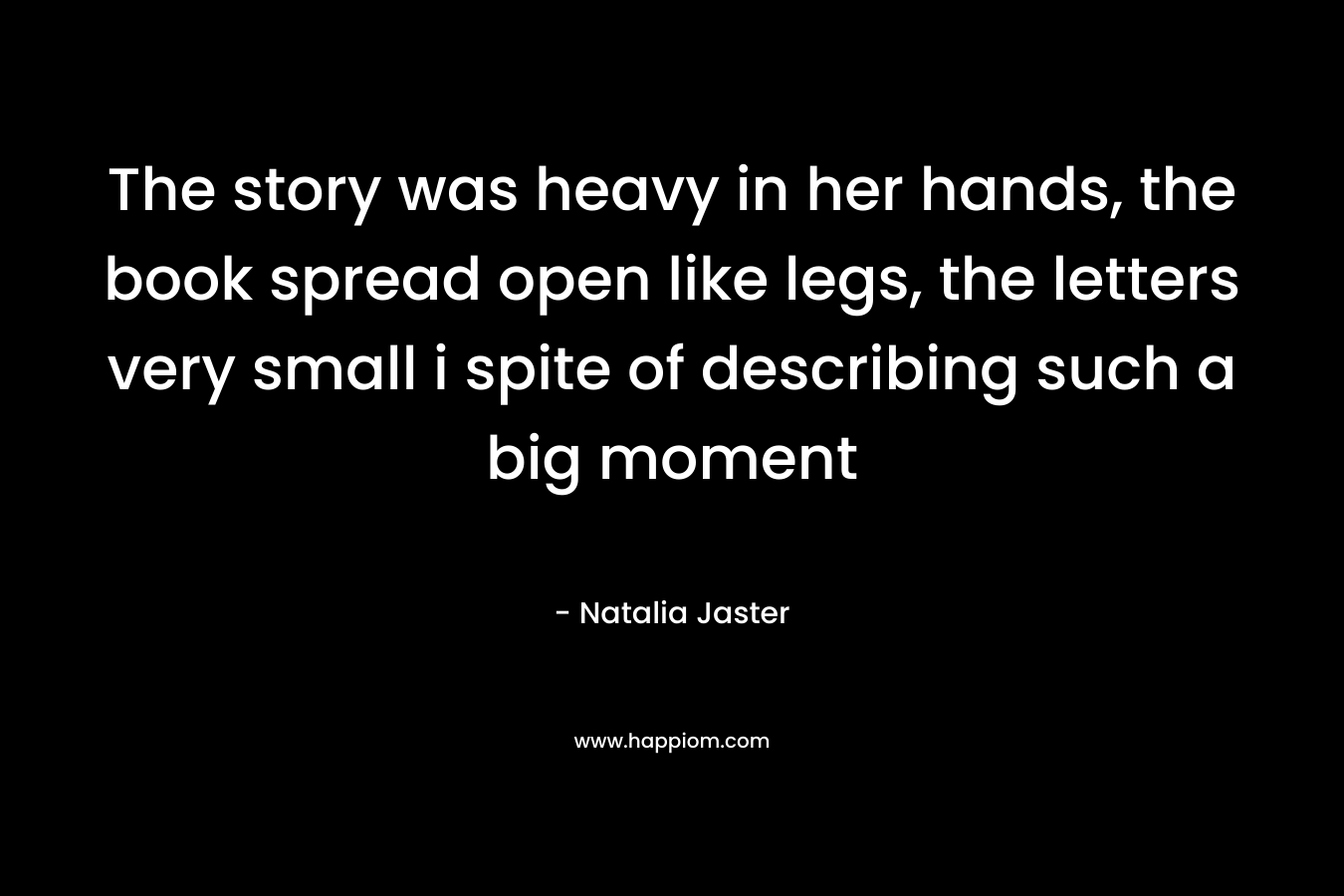 The story was heavy in her hands, the book spread open like legs, the letters very small i spite of describing such a big moment