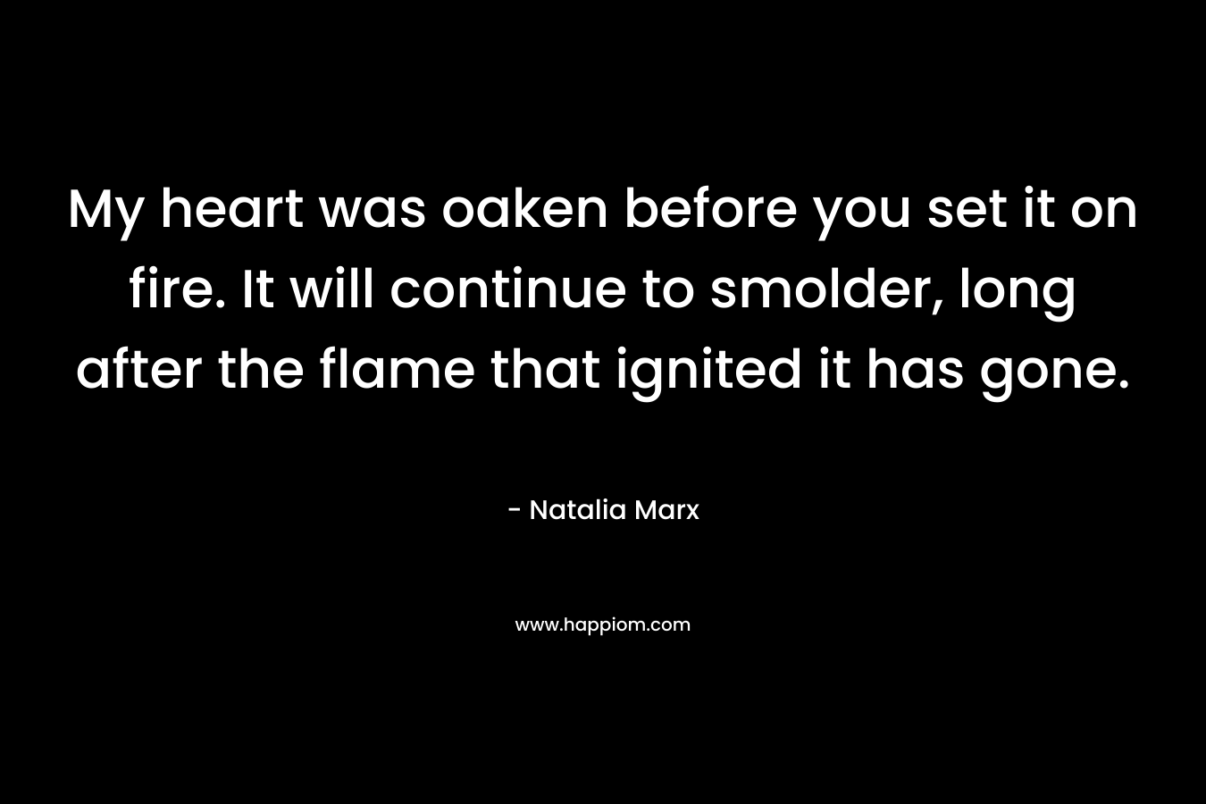 My heart was oaken before you set it on fire. It will continue to smolder, long after the flame that ignited it has gone. – Natalia Marx