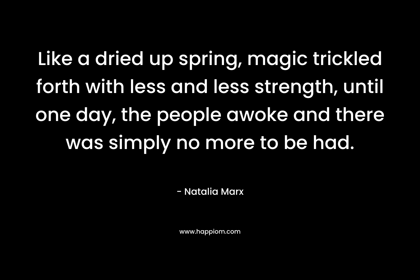 Like a dried up spring, magic trickled forth with less and less strength, until one day, the people awoke and there was simply no more to be had. – Natalia Marx