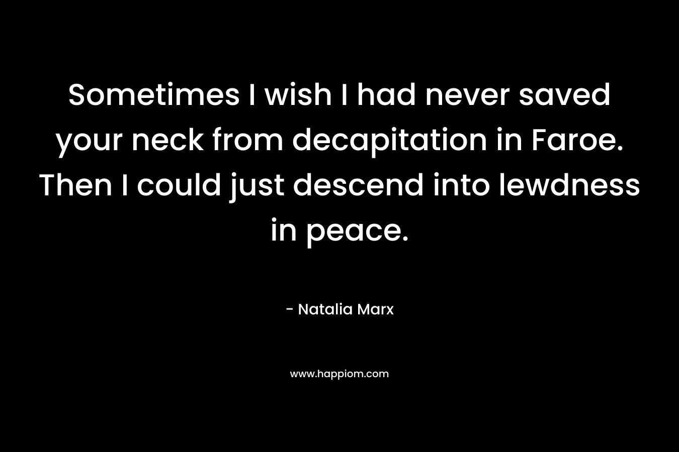Sometimes I wish I had never saved your neck from decapitation in Faroe. Then I could just descend into lewdness in peace. – Natalia Marx