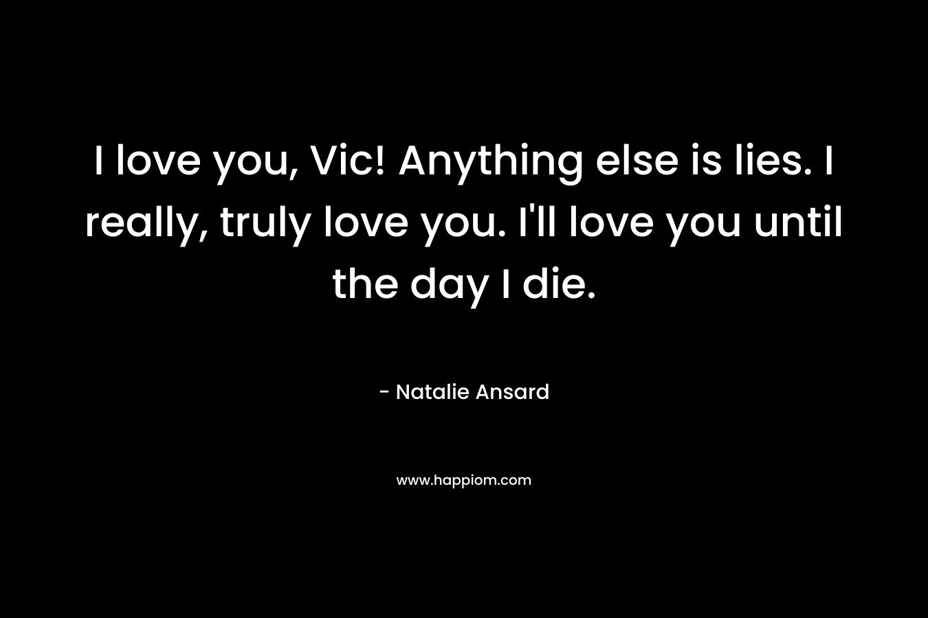 I love you, Vic! Anything else is lies. I really, truly love you. I'll love you until the day I die.