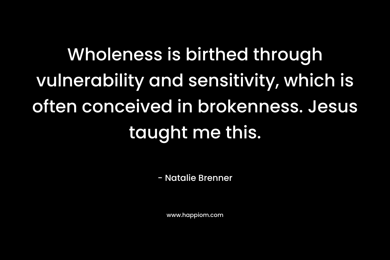 Wholeness is birthed through vulnerability and sensitivity, which is often conceived in brokenness. Jesus taught me this. – Natalie Brenner