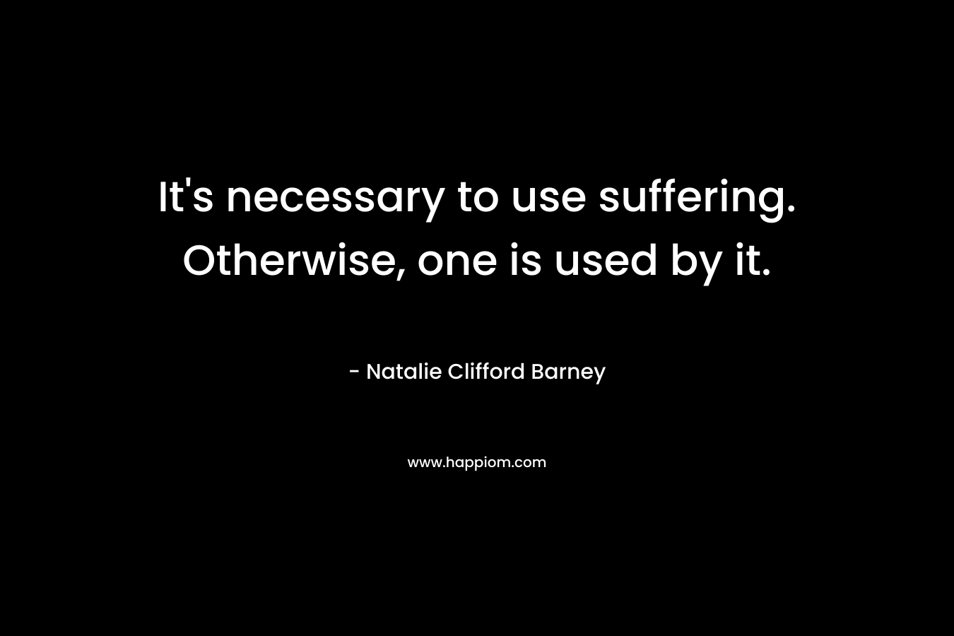 It's necessary to use suffering. Otherwise, one is used by it.