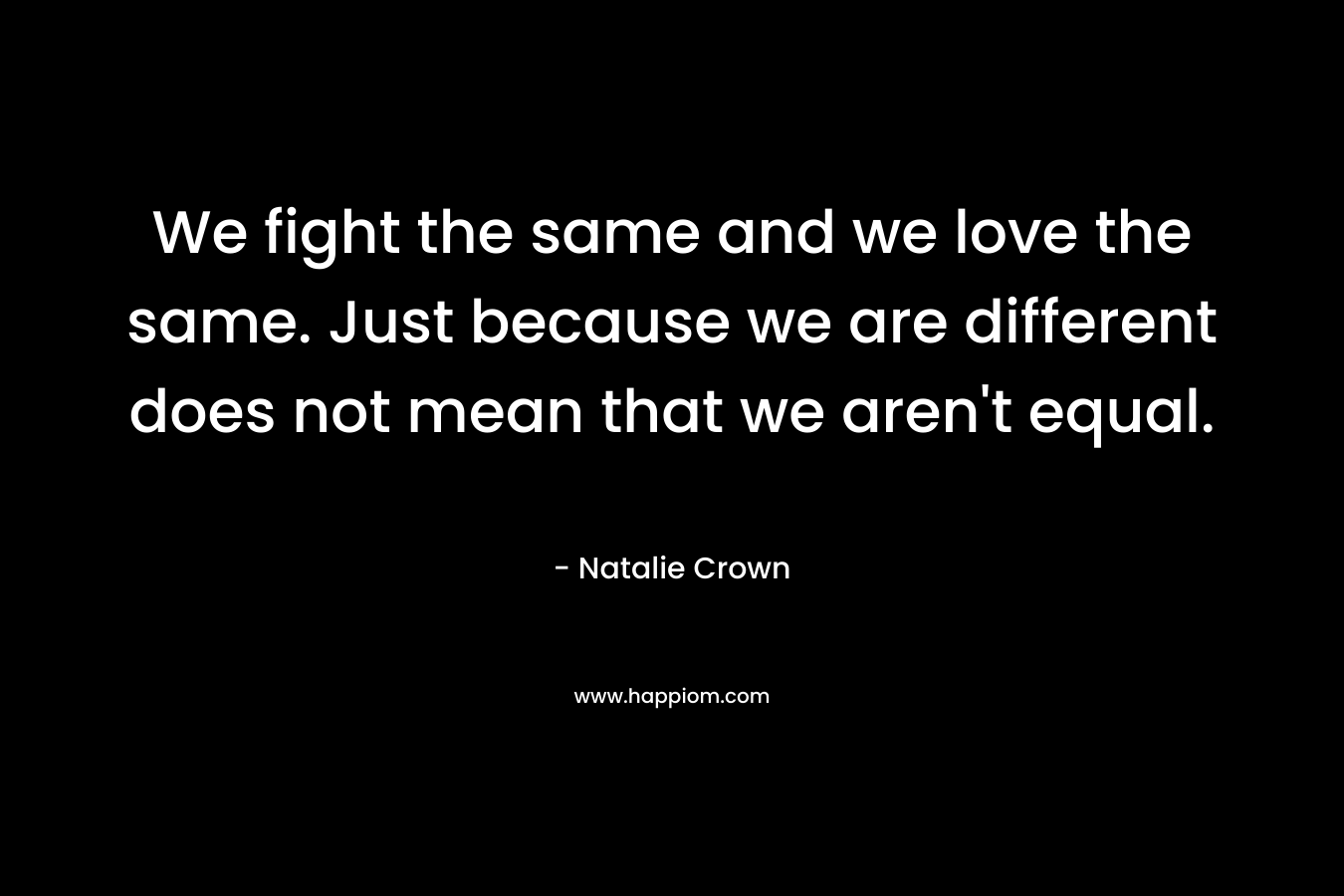 We fight the same and we love the same. Just because we are different does not mean that we aren't equal.
