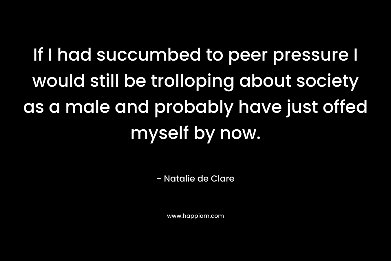 If I had succumbed to peer pressure I would still be trolloping about society as a male and probably have just offed myself by now. – Natalie de Clare