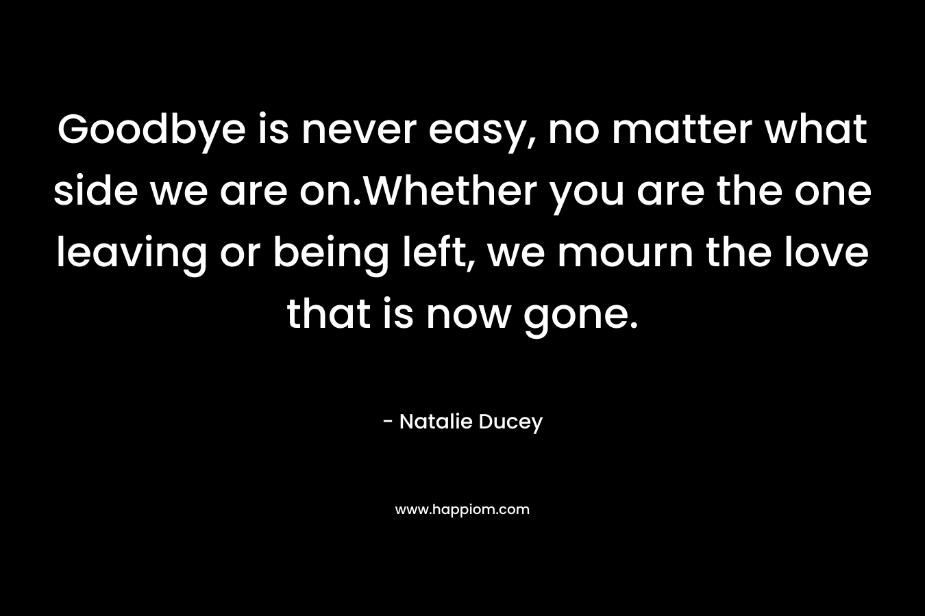 Goodbye is never easy, no matter what side we are on.Whether you are the one leaving or being left, we mourn the love that is now gone. – Natalie Ducey