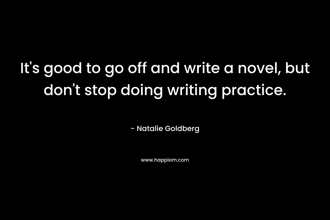 It’s good to go off and write a novel, but don’t stop doing writing practice. – Natalie Goldberg