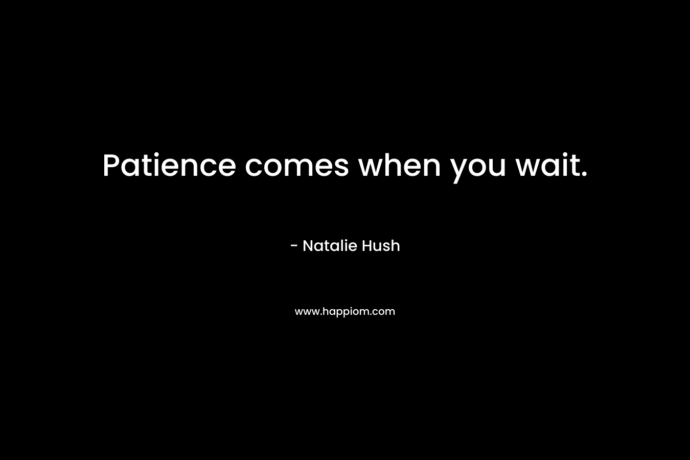 Patience comes when you wait.