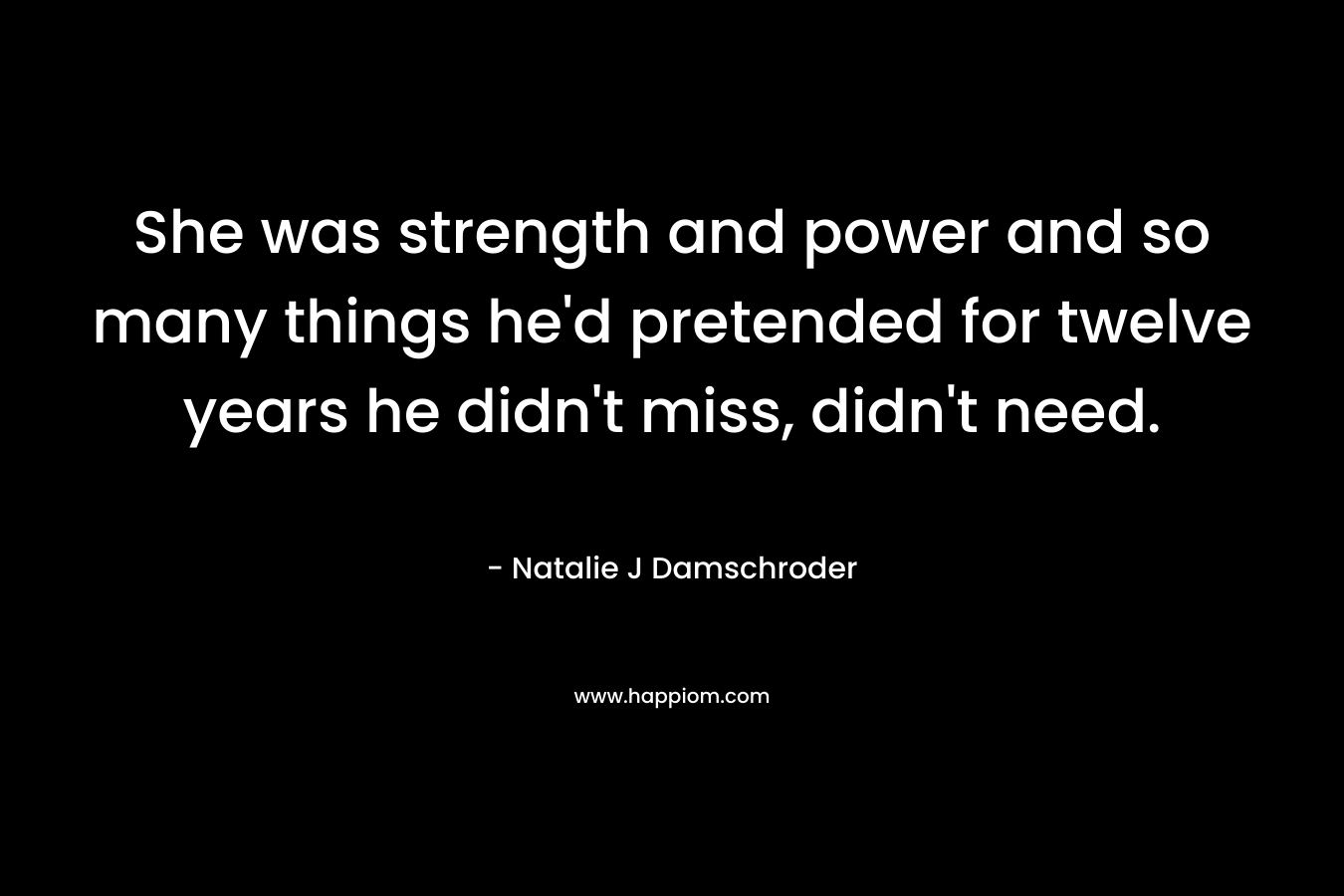 She was strength and power and so many things he’d pretended for twelve years he didn’t miss, didn’t need. – Natalie J Damschroder