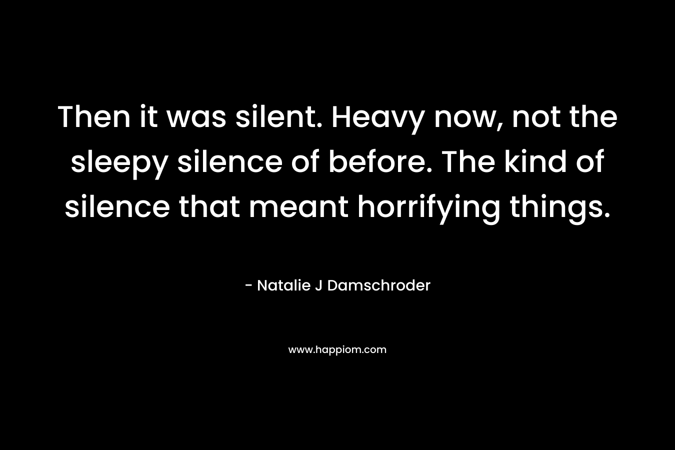 Then it was silent. Heavy now, not the sleepy silence of before. The kind of silence that meant horrifying things. – Natalie J Damschroder