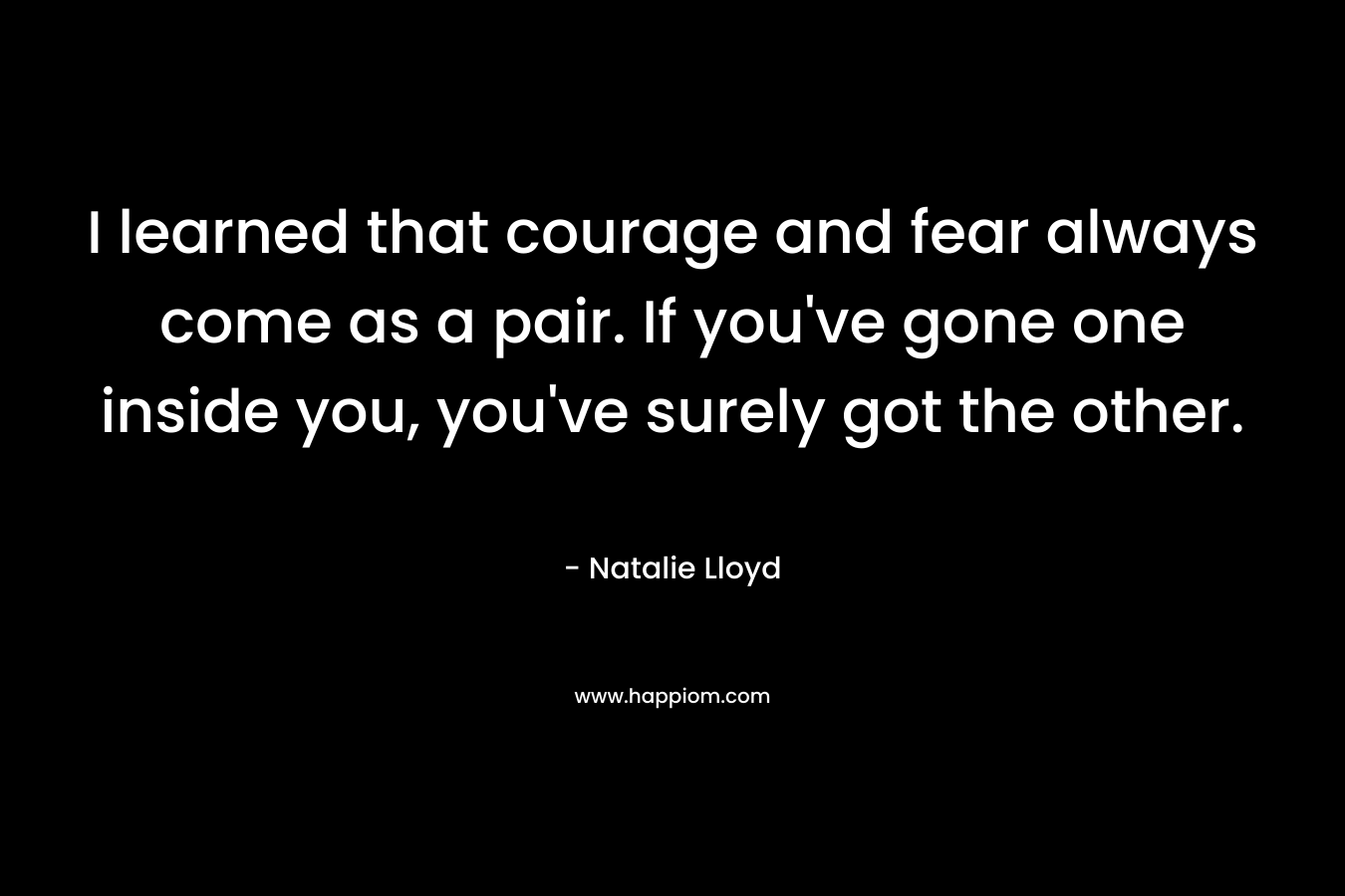 I learned that courage and fear always come as a pair. If you've gone one inside you, you've surely got the other.