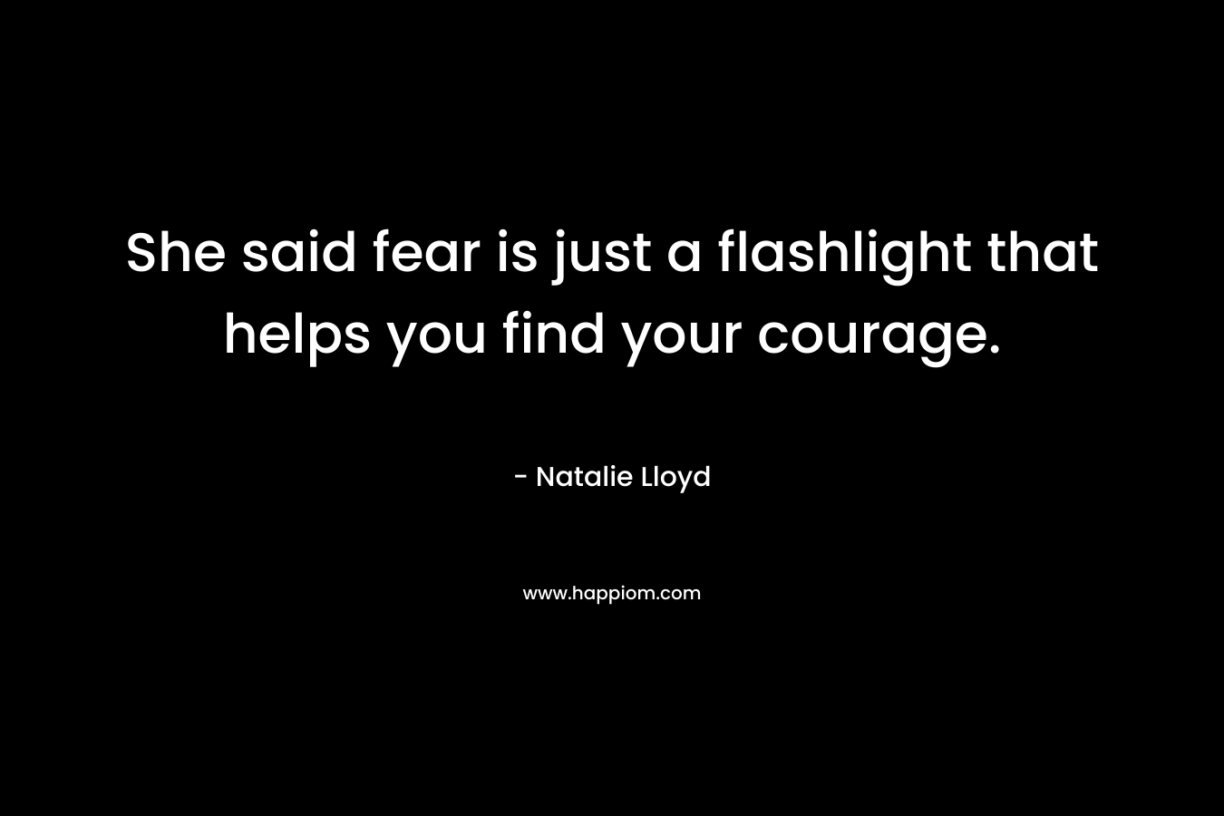 She said fear is just a flashlight that helps you find your courage.