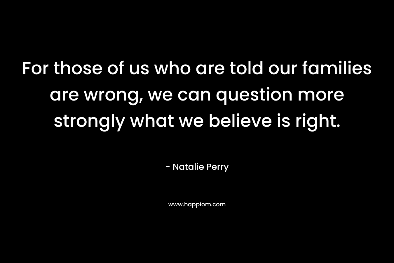 For those of us who are told our families are wrong, we can question more strongly what we believe is right.
