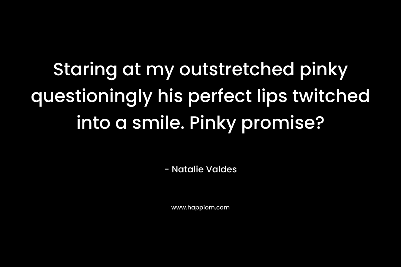 Staring at my outstretched pinky questioningly his perfect lips twitched into a smile. Pinky promise? – Natalie Valdes