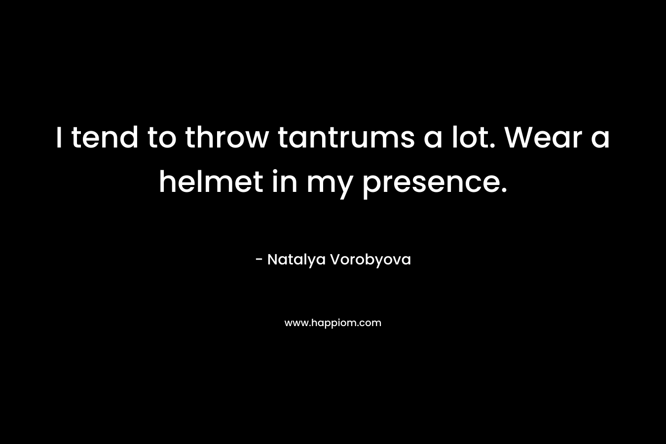 I tend to throw tantrums a lot. Wear a helmet in my presence. – Natalya Vorobyova