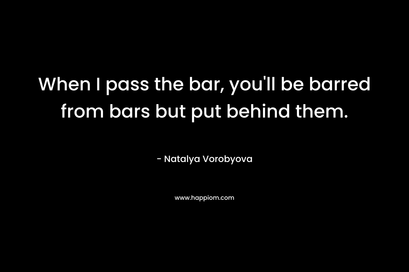 When I pass the bar, you’ll be barred from bars but put behind them. – Natalya Vorobyova