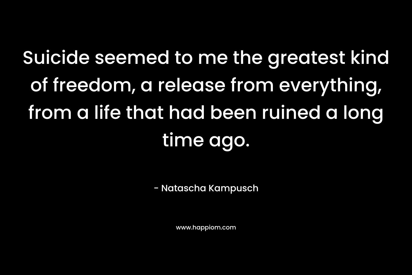 Suicide seemed to me the greatest kind of freedom, a release from everything, from a life that had been ruined a long time ago.