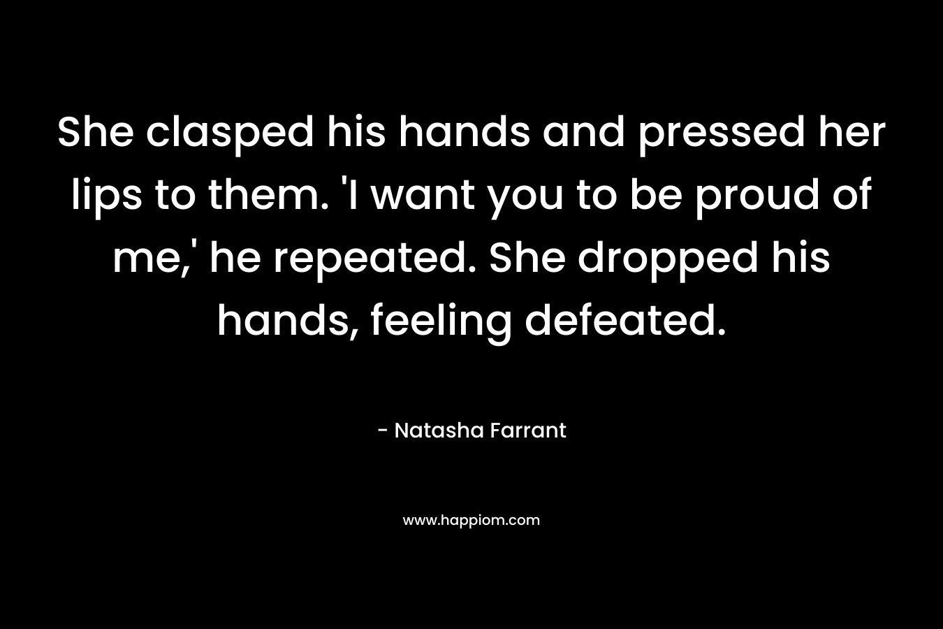 She clasped his hands and pressed her lips to them. ‘I want you to be proud of me,’ he repeated. She dropped his hands, feeling defeated. – Natasha Farrant