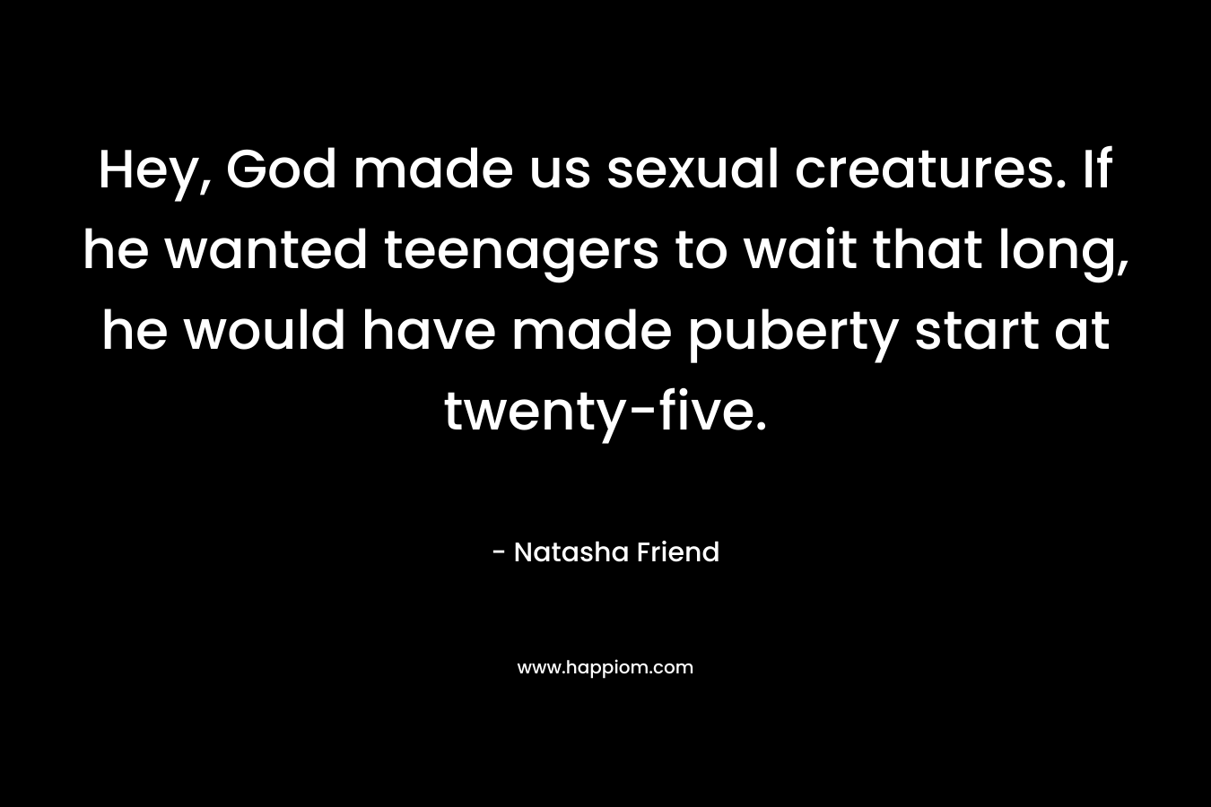 Hey, God made us sexual creatures. If he wanted teenagers to wait that long, he would have made puberty start at twenty-five. – Natasha Friend