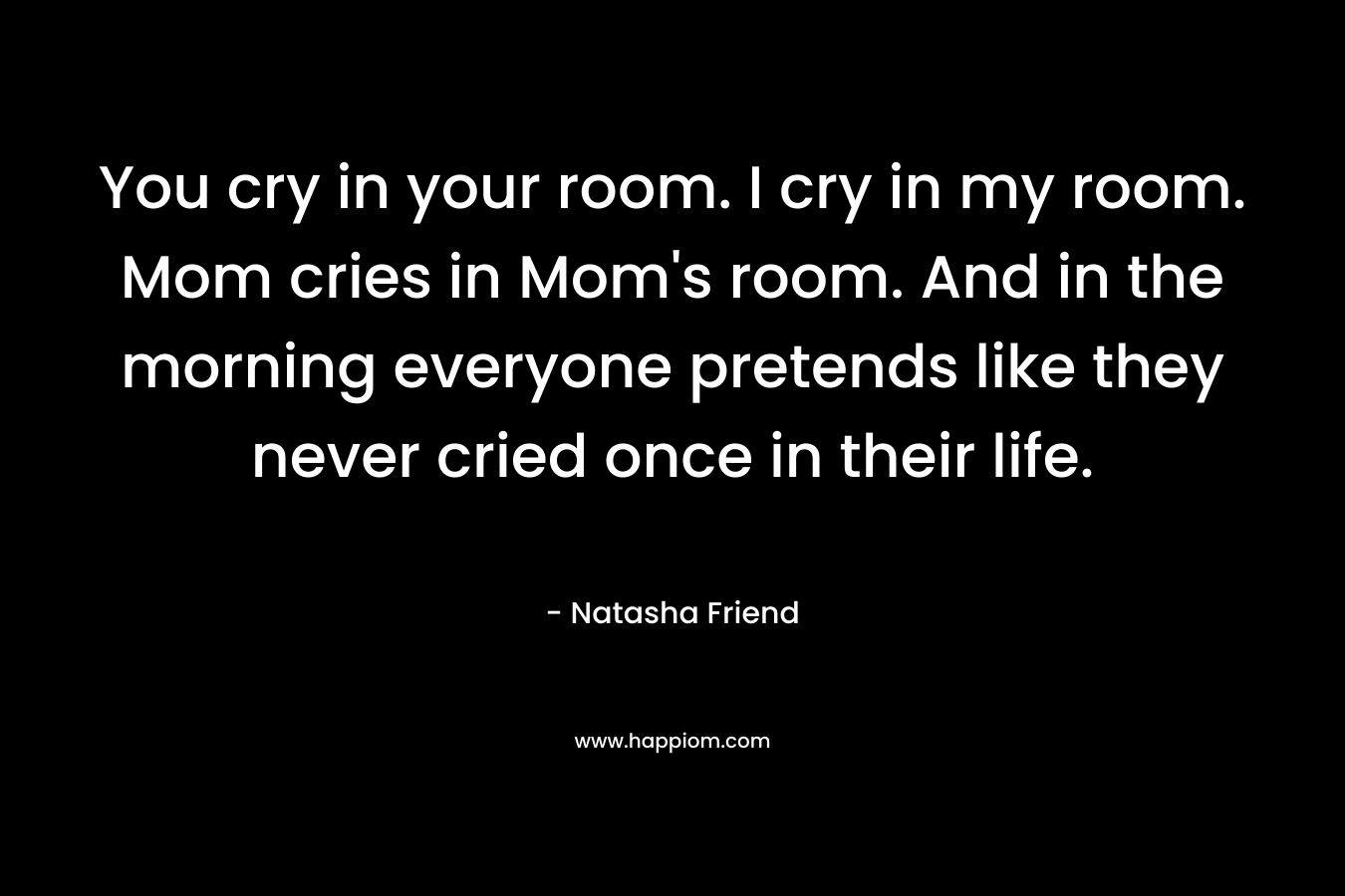 You cry in your room. I cry in my room. Mom cries in Mom’s room. And in the morning everyone pretends like they never cried once in their life. – Natasha Friend
