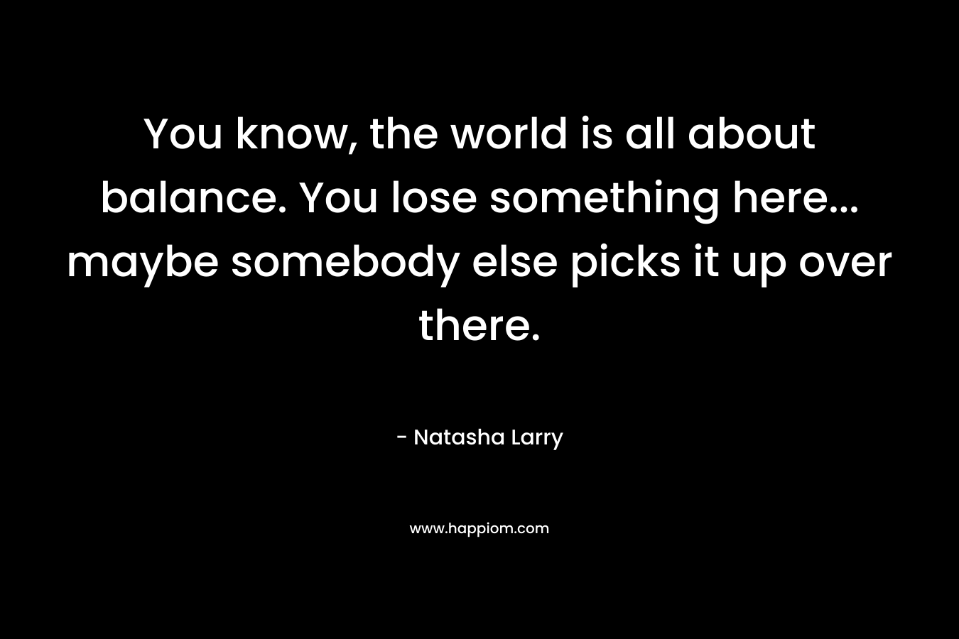 You know, the world is all about balance. You lose something here... maybe somebody else picks it up over there.
