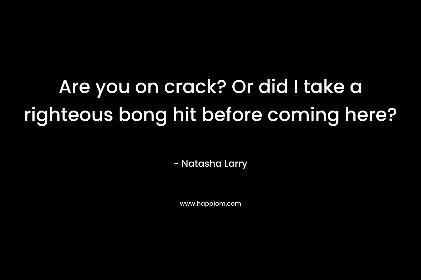 Are you on crack? Or did I take a righteous bong hit before coming here? – Natasha Larry