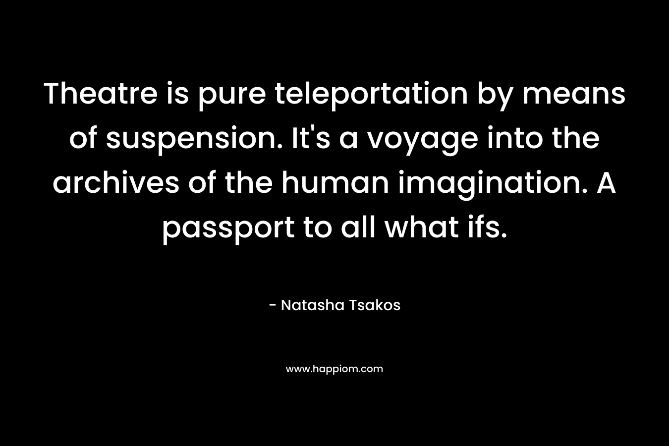 Theatre is pure teleportation by means of suspension. It’s a voyage into the archives of the human imagination. A passport to all what ifs. – Natasha Tsakos