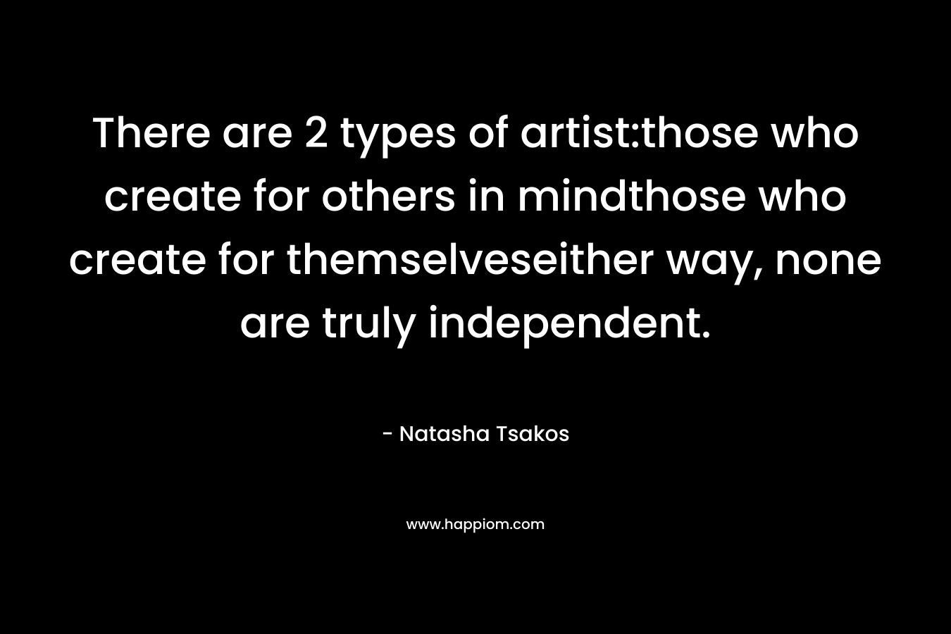 There are 2 types of artist:those who create for others in mindthose who create for themselveseither way, none are truly independent. – Natasha Tsakos