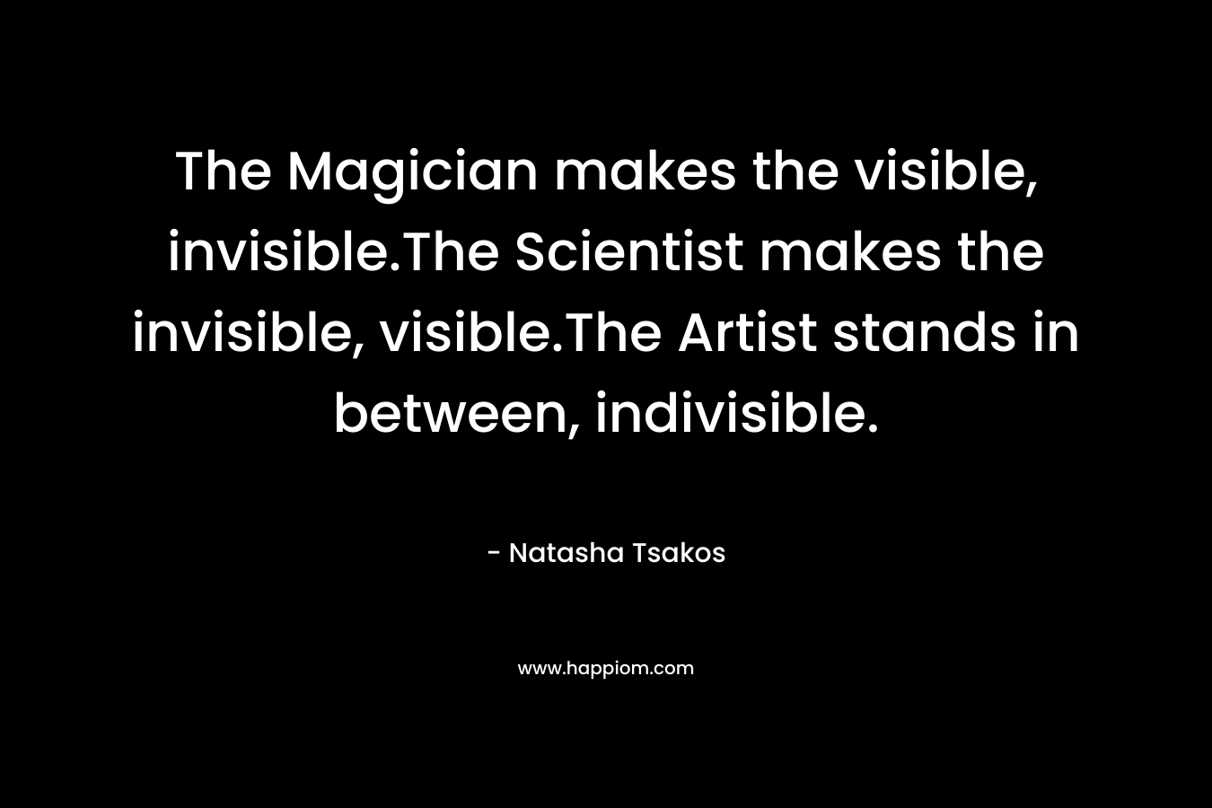 The Magician makes the visible, invisible.The Scientist makes the invisible, visible.The Artist stands in between, indivisible. – Natasha Tsakos