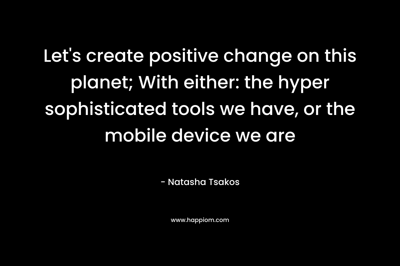 Let’s create positive change on this planet; With either: the hyper sophisticated tools we have, or the mobile device we are – Natasha Tsakos