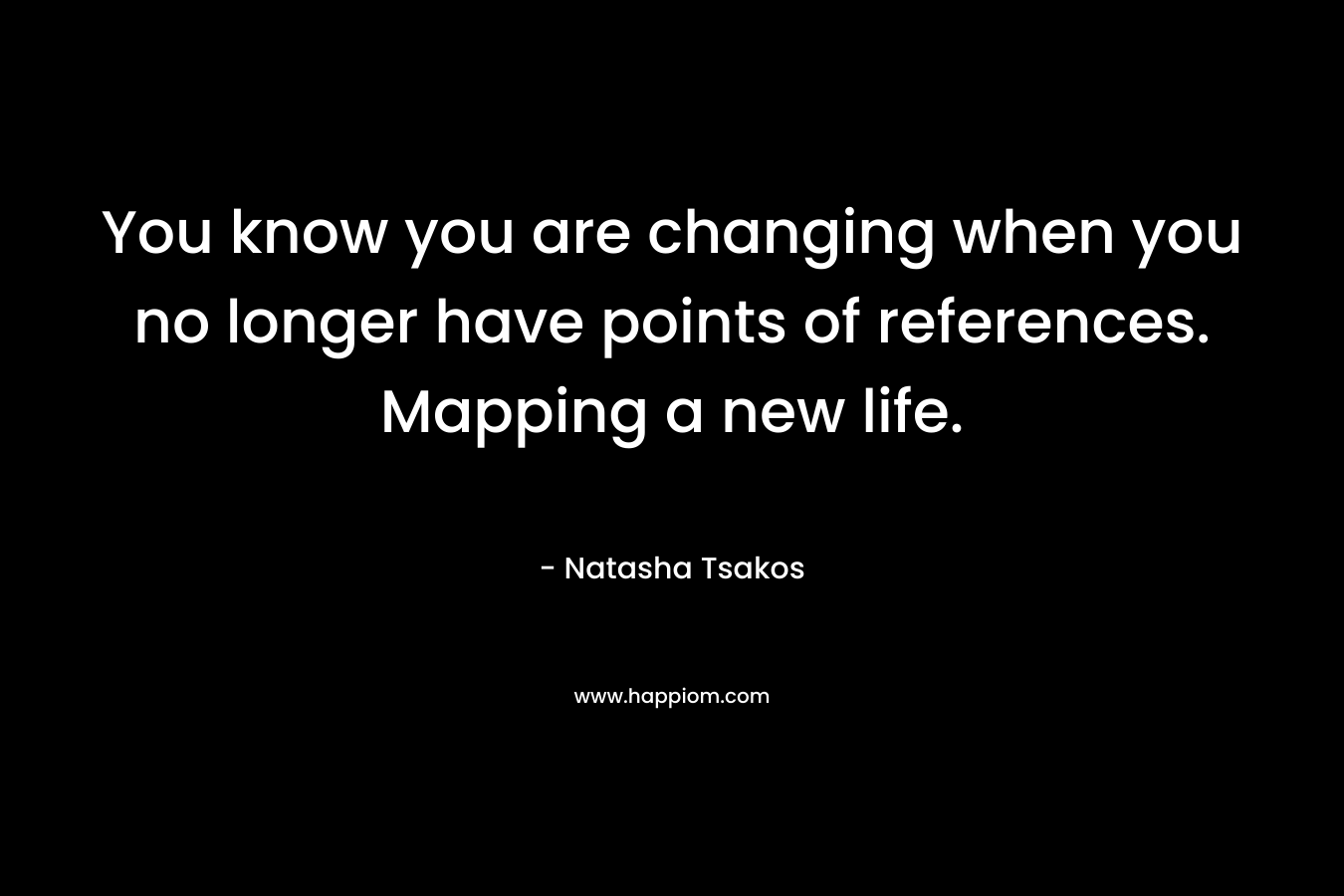 You know you are changing when you no longer have points of references. Mapping a new life. – Natasha Tsakos