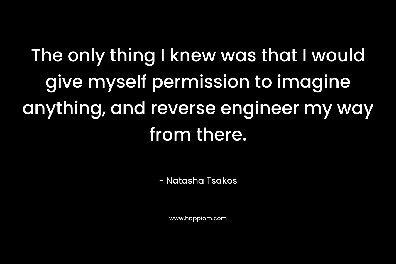The only thing I knew was that I would give myself permission to imagine anything, and reverse engineer my way from there.