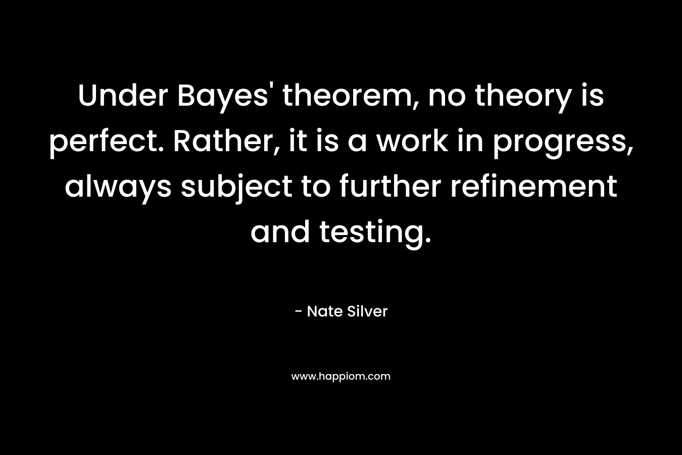 Under Bayes’ theorem, no theory is perfect. Rather, it is a work in progress, always subject to further refinement and testing. – Nate Silver