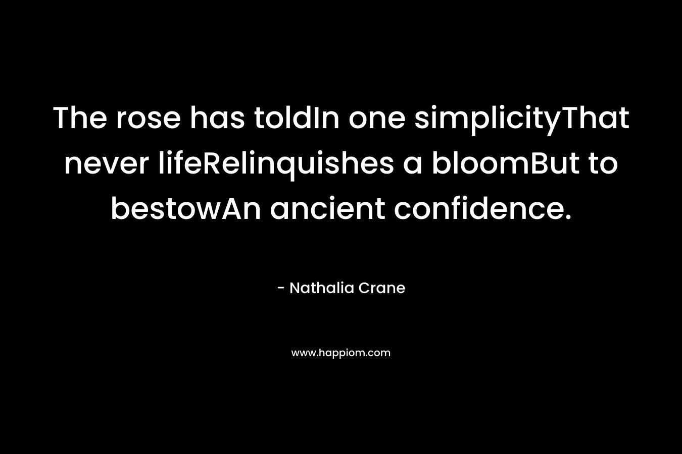 The rose has toldIn one simplicityThat never lifeRelinquishes a bloomBut to bestowAn ancient confidence. – Nathalia Crane